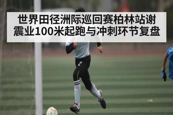 世界田径洲际巡回赛柏林站谢震业100米起跑与冲刺环节复盘