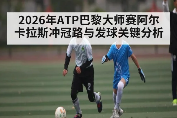 2026年ATP巴黎大师赛阿尔卡拉斯冲冠路与发球关键分析